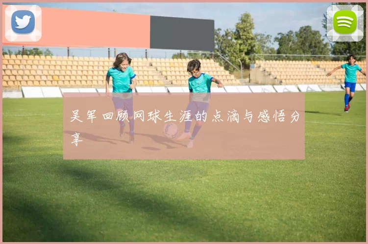 吴军回顾网球生涯的点滴与感悟分享