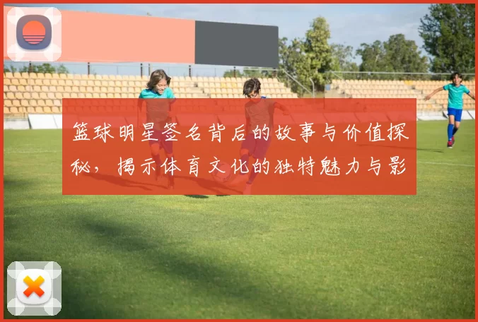 篮球明星签名背后的故事与价值探秘，揭示体育文化的独特魅力与影响力
