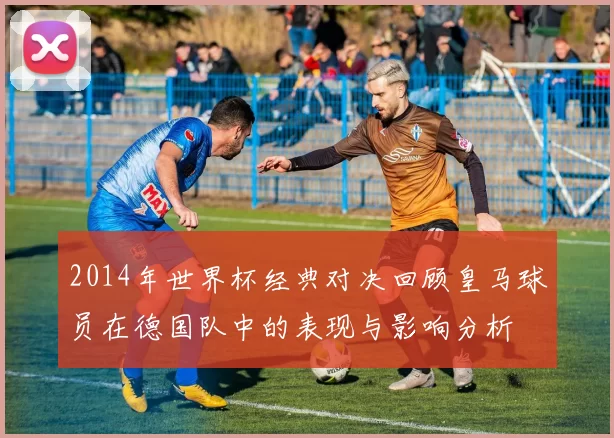 2014年世界杯经典对决回顾皇马球员在德国队中的表现与影响分析