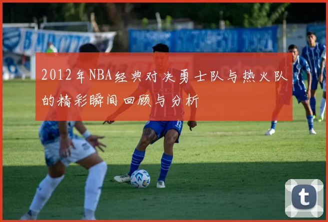 2012年NBA经典对决勇士队与热火队的精彩瞬间回顾与分析