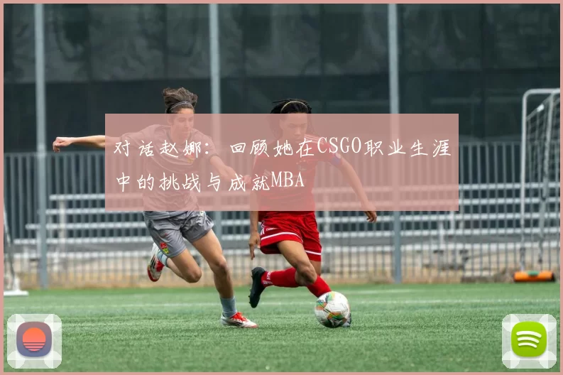 对话赵娜：回顾她在CSGO职业生涯中的挑战与成就MBA