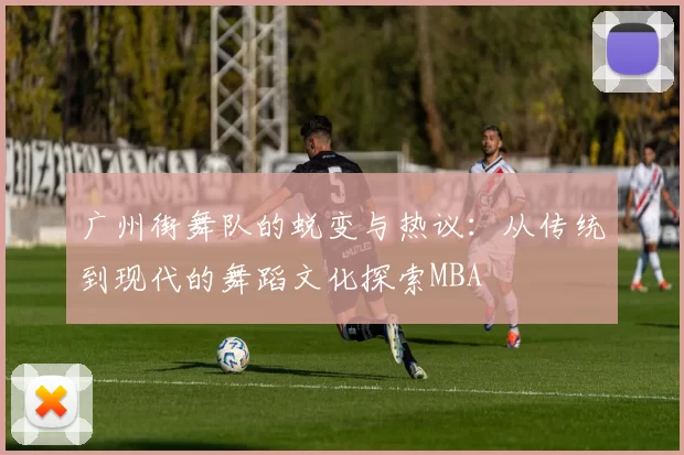 广州街舞队的蜕变与热议：从传统到现代的舞蹈文化探索MBA