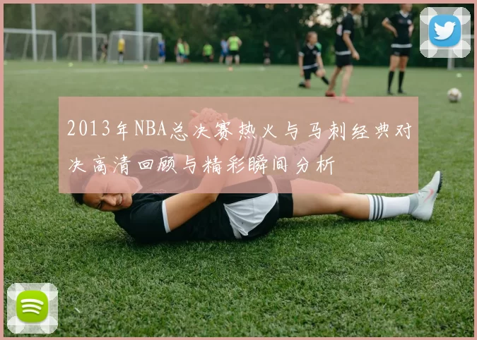 2013年NBA总决赛热火与马刺经典对决高清回顾与精彩瞬间分析