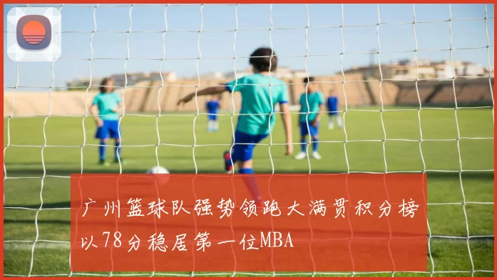 广州篮球队强势领跑大满贯积分榜以78分稳居第一位MBA