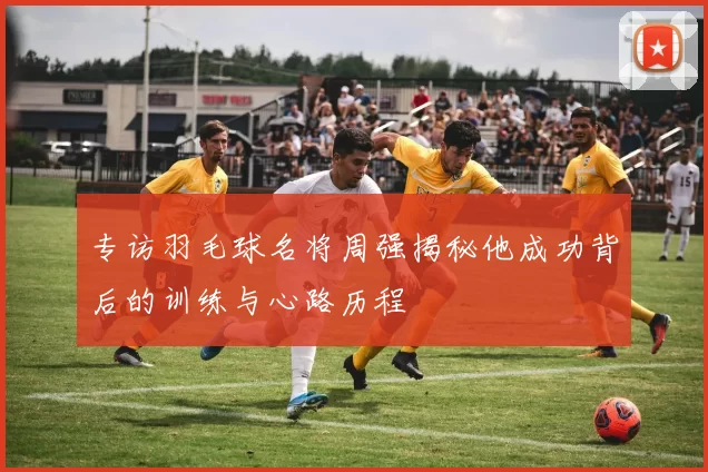 专访羽毛球名将周强揭秘他成功背后的训练与心路历程