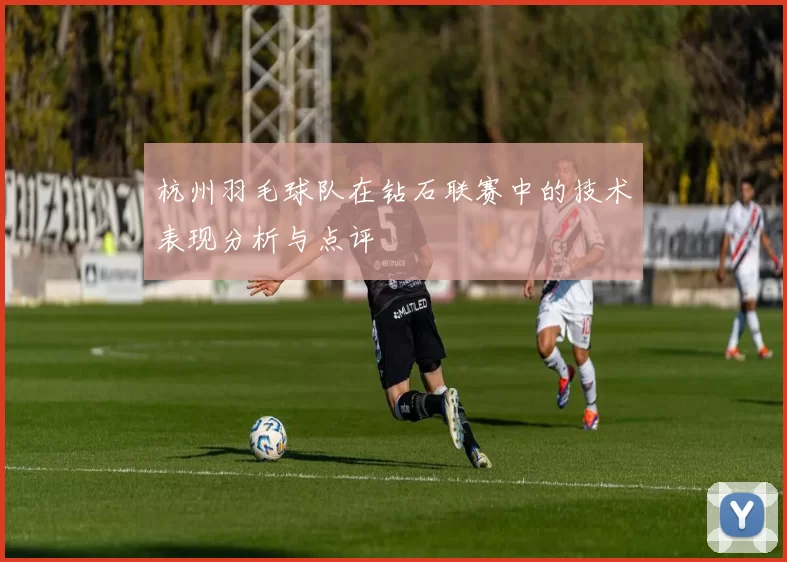 杭州羽毛球队在钻石联赛中的技术表现分析与点评