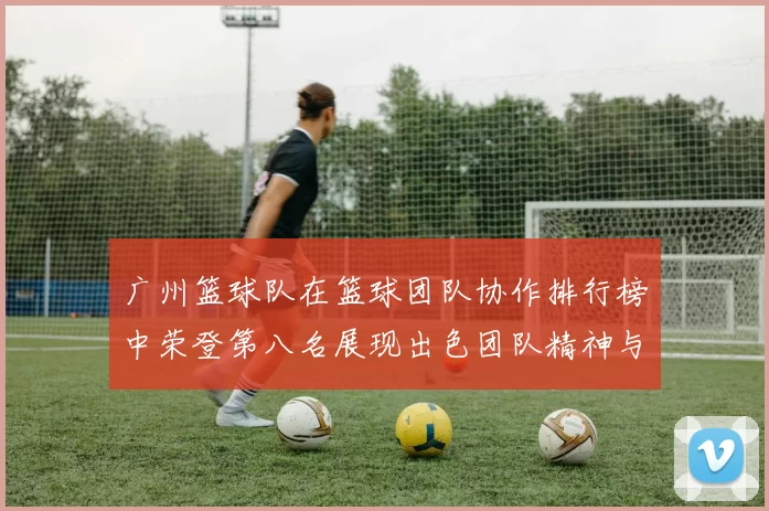 广州篮球队在篮球团队协作排行榜中荣登第八名展现出色团队精神与实力MBA