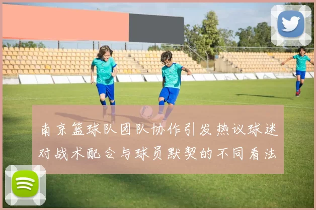 南京篮球队团队协作引发热议球迷对战术配合与球员默契的不同看法