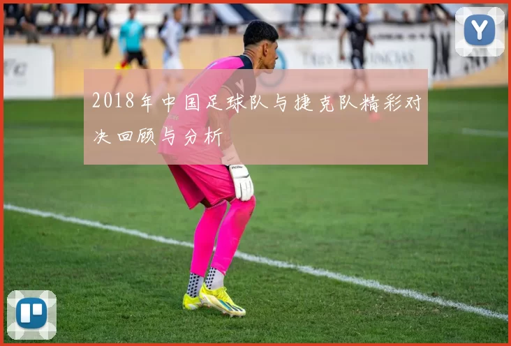 2018年中国足球队与捷克队精彩对决回顾与分析